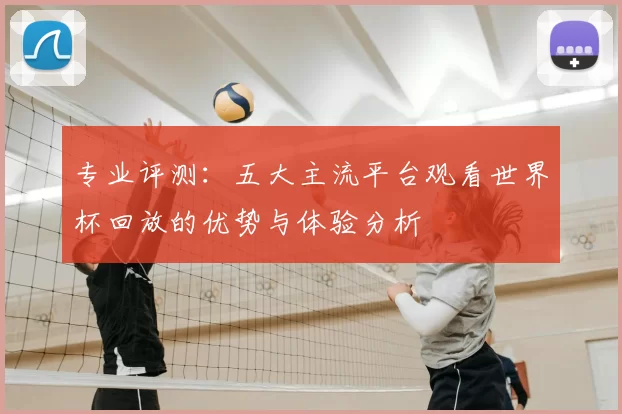 专业评测：五大主流平台观看世界杯回放的优势与体验分析