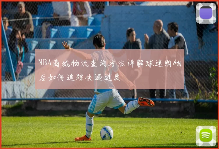 NBA商城物流查询方法详解球迷购物后如何追踪快递进度