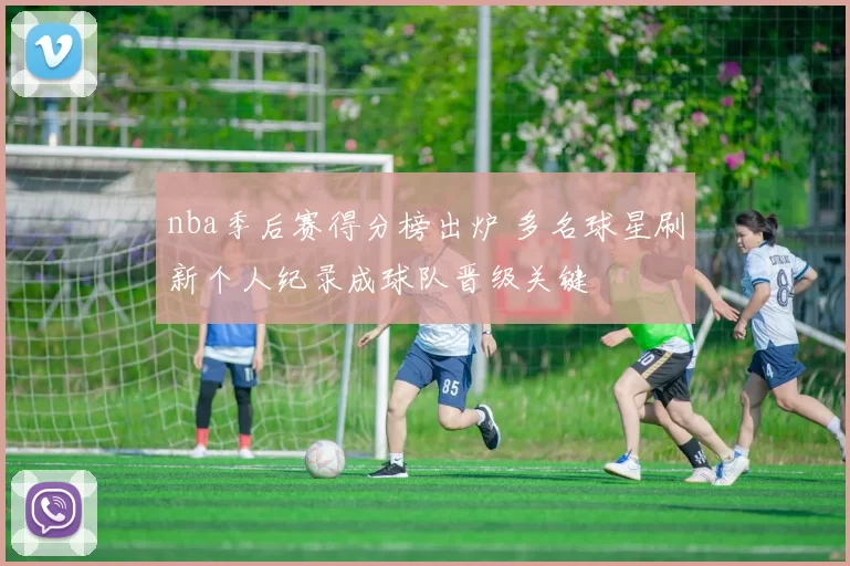 nba季后赛得分榜出炉 多名球星刷新个人纪录成球队晋级关键