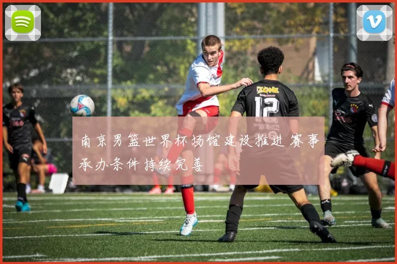 南京男篮世界杯场馆建设推进 赛事承办条件持续完善