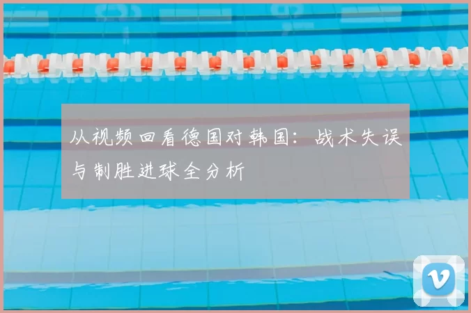 从视频回看德国对韩国：战术失误与制胜进球全分析