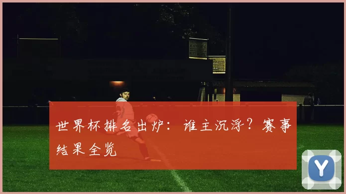 世界杯排名出炉：谁主沉浮？赛事结果全览