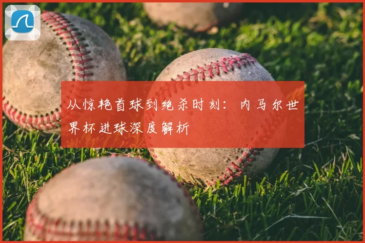 从惊艳首球到绝杀时刻：内马尔世界杯进球深度解析