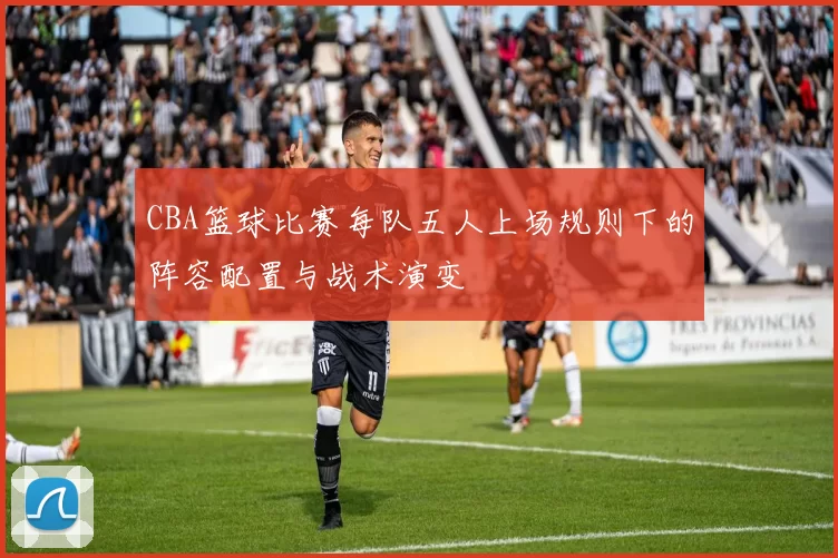 CBA篮球比赛每队五人上场规则下的阵容配置与战术演变